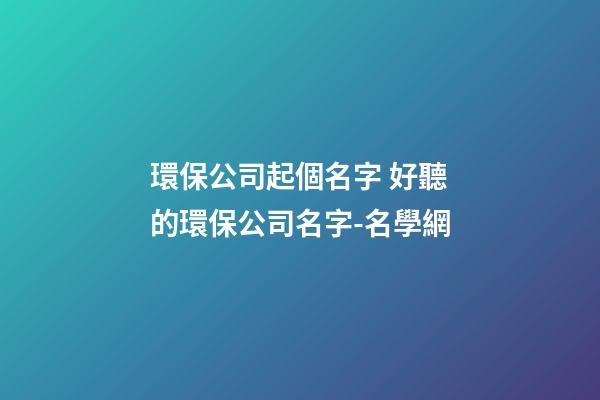 環保公司起個名字 好聽的環保公司名字-名學網